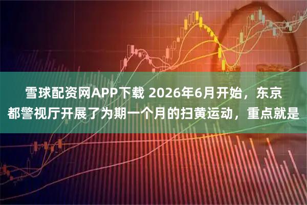 雪球配资网APP下载 2026年6月开始，东京都警视厅开展了为期一个月的扫黄运动，重点就是