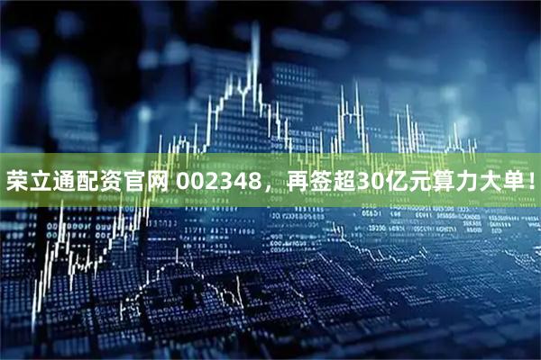 荣立通配资官网 002348，再签超30亿元算力大单！